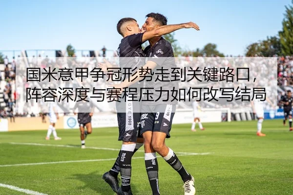 国米意甲争冠形势走到关键路口，阵容深度与赛程压力如何改写结局