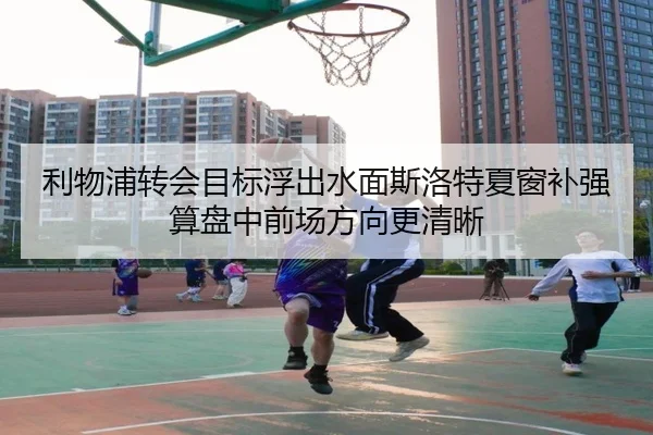 利物浦转会目标浮出水面斯洛特夏窗补强算盘中前场方向更清晰